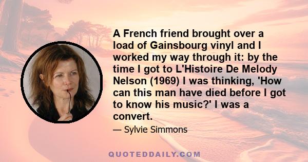 A French friend brought over a load of Gainsbourg vinyl and I worked my way through it: by the time I got to L'Histoire De Melody Nelson (1969) I was thinking, 'How can this man have died before I got to know his