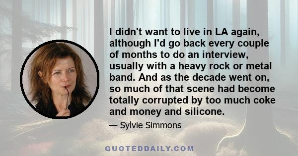 I didn't want to live in LA again, although I'd go back every couple of months to do an interview, usually with a heavy rock or metal band. And as the decade went on, so much of that scene had become totally corrupted