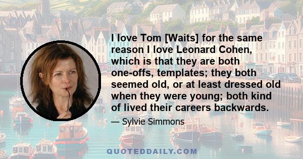 I love Tom [Waits] for the same reason I love Leonard Cohen, which is that they are both one-offs, templates; they both seemed old, or at least dressed old when they were young; both kind of lived their careers