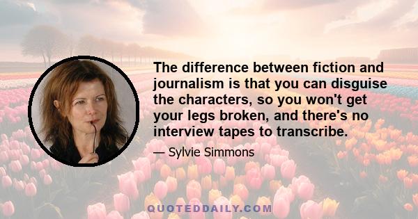 The difference between fiction and journalism is that you can disguise the characters, so you won't get your legs broken, and there's no interview tapes to transcribe.