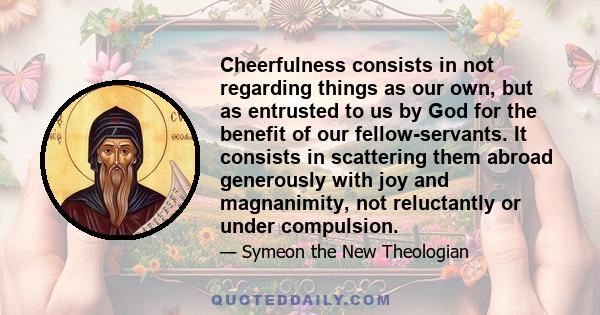 Cheerfulness consists in not regarding things as our own, but as entrusted to us by God for the benefit of our fellow-servants. It consists in scattering them abroad generously with joy and magnanimity, not reluctantly