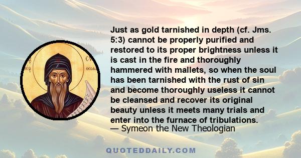 Just as gold tarnished in depth (cf. Jms. 5:3) cannot be properly purified and restored to its proper brightness unless it is cast in the fire and thoroughly hammered with mallets, so when the soul has been tarnished