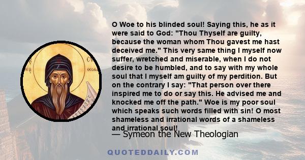 O Woe to his blinded soul! Saying this, he as it were said to God: Thou Thyself are guilty, because the woman whom Thou gavest me hast deceived me. This very same thing I myself now suffer, wretched and miserable, when