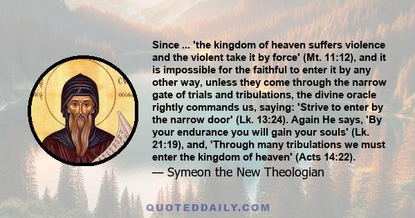 Since ... 'the kingdom of heaven suffers violence and the violent take it by force' (Mt. 11:12), and it is impossible for the faithful to enter it by any other way, unless they come through the narrow gate of trials and 