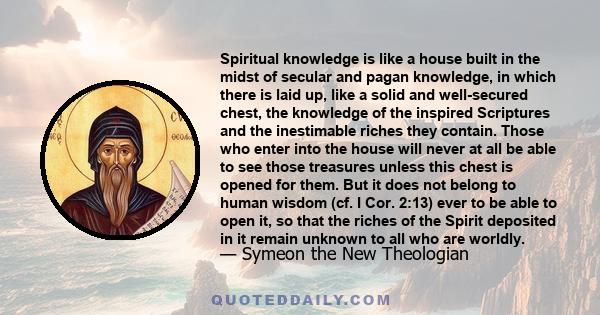 Spiritual knowledge is like a house built in the midst of secular and pagan knowledge, in which there is laid up, like a solid and well-secured chest, the knowledge of the inspired Scriptures and the inestimable riches