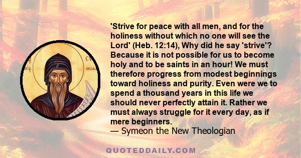 'Strive for peace with all men, and for the holiness without which no one will see the Lord' (Heb. 12:14), Why did he say 'strive'? Because it is not possible for us to become holy and to be saints in an hour! We must