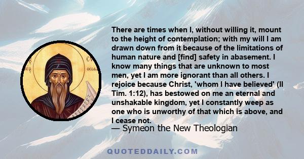 There are times when I, without willing it, mount to the height of contemplation; with my will I am drawn down from it because of the limitations of human nature and [find] safety in abasement. I know many things that