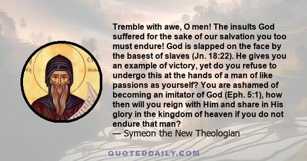 Tremble with awe, O men! The insults God suffered for the sake of our salvation you too must endure! God is slapped on the face by the basest of slaves (Jn. 18:22). He gives you an example of victory, yet do you refuse