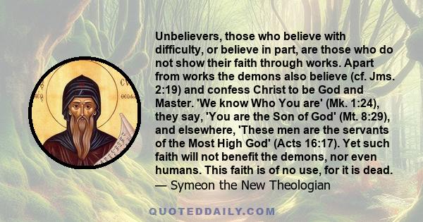 Unbelievers, those who believe with difficulty, or believe in part, are those who do not show their faith through works. Apart from works the demons also believe (cf. Jms. 2:19) and confess Christ to be God and Master.