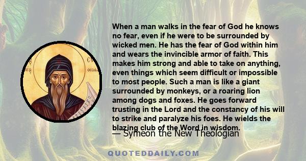 When a man walks in the fear of God he knows no fear, even if he were to be surrounded by wicked men. He has the fear of God within him and wears the invincible armor of faith. This makes him strong and able to take on