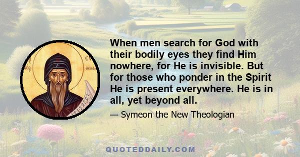 When men search for God with their bodily eyes they find Him nowhere, for He is invisible. But for those who ponder in the Spirit He is present everywhere. He is in all, yet beyond all.