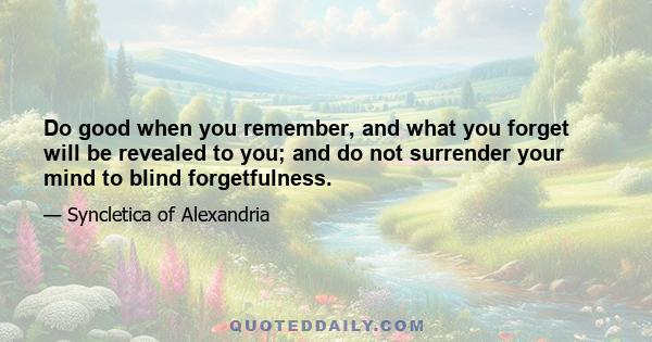 Do good when you remember, and what you forget will be revealed to you; and do not surrender your mind to blind forgetfulness.