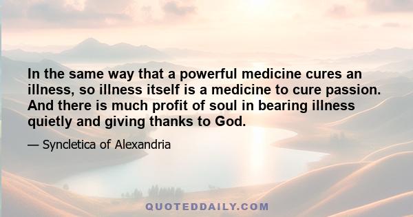 In the same way that a powerful medicine cures an illness, so illness itself is a medicine to cure passion. And there is much profit of soul in bearing illness quietly and giving thanks to God.