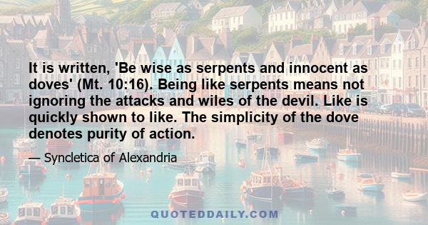 It is written, 'Be wise as serpents and innocent as doves' (Mt. 10:16). Being like serpents means not ignoring the attacks and wiles of the devil. Like is quickly shown to like. The simplicity of the dove denotes purity 