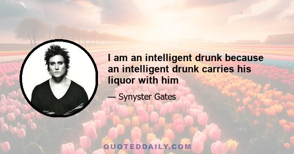 I am an intelligent drunk because an intelligent drunk carries his liquor with him