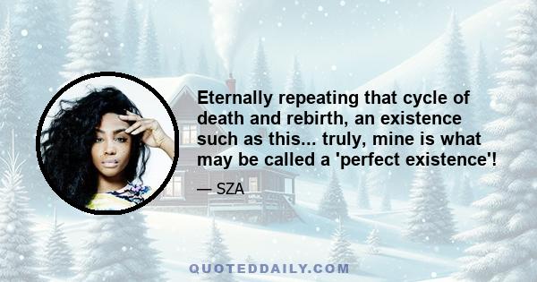 Eternally repeating that cycle of death and rebirth, an existence such as this... truly, mine is what may be called a 'perfect existence'!