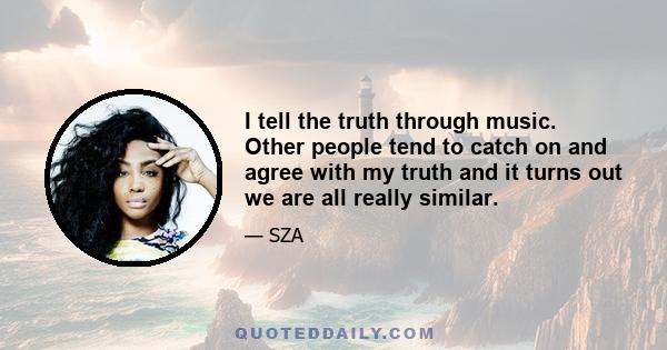 I tell the truth through music. Other people tend to catch on and agree with my truth and it turns out we are all really similar.