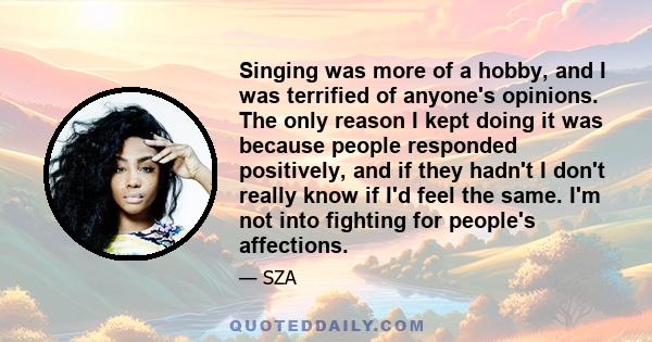 Singing was more of a hobby, and I was terrified of anyone's opinions. The only reason I kept doing it was because people responded positively, and if they hadn't I don't really know if I'd feel the same. I'm not into