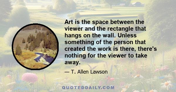 Art is the space between the viewer and the rectangle that hangs on the wall. Unless something of the person that created the work is there, there's nothing for the viewer to take away.