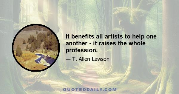 It benefits all artists to help one another - it raises the whole profession.