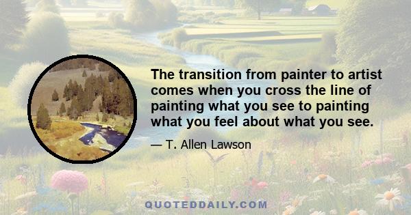 The transition from painter to artist comes when you cross the line of painting what you see to painting what you feel about what you see.