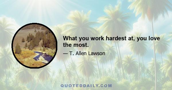 What you work hardest at, you love the most.