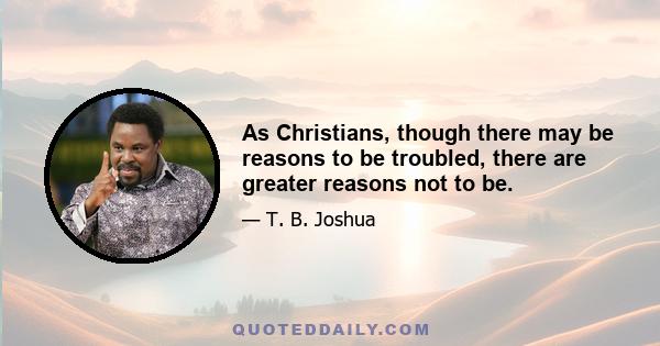 As Christians, though there may be reasons to be troubled, there are greater reasons not to be.