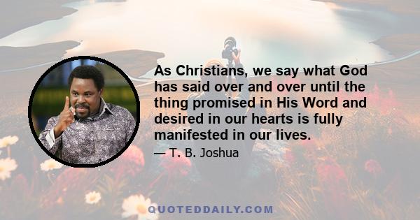 As Christians, we say what God has said over and over until the thing promised in His Word and desired in our hearts is fully manifested in our lives.