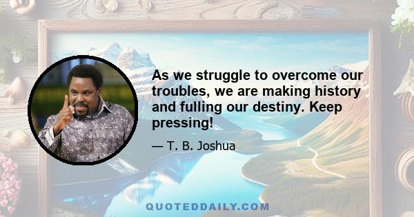 As we struggle to overcome our troubles, we are making history and fulling our destiny. Keep pressing!