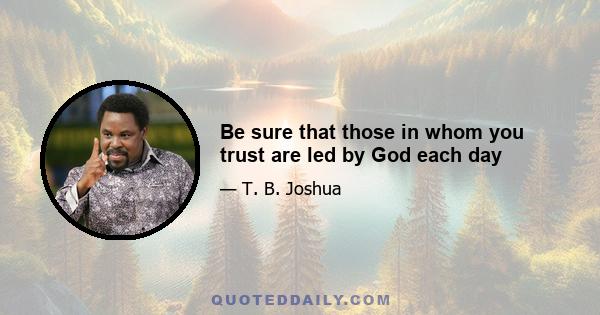 Be sure that those in whom you trust are led by God each day