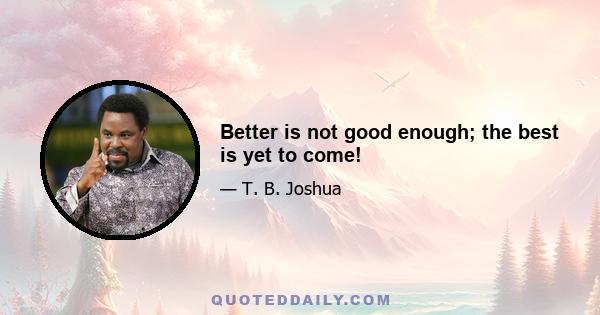 Better is not good enough; the best is yet to come!