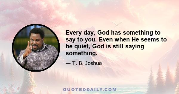 Every day, God has something to say to you. Even when He seems to be quiet, God is still saying something.