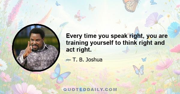 Every time you speak right, you are training yourself to think right and act right.