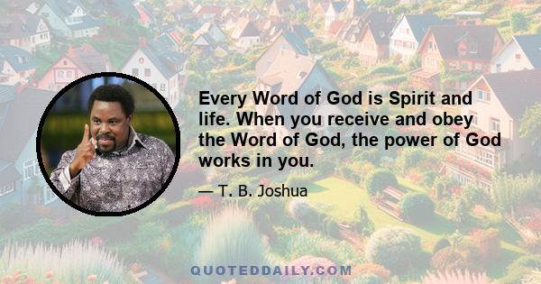 Every Word of God is Spirit and life. When you receive and obey the Word of God, the power of God works in you.