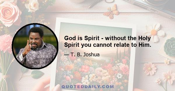 God is Spirit - without the Holy Spirit you cannot relate to Him.