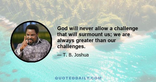 God will never allow a challenge that will surmount us; we are always greater than our challenges.