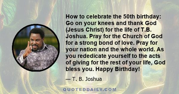 How to celebrate the 50th birthday: Go on your knees and thank God (Jesus Christ) for the life of T.B. Joshua. Pray for the Church of God for a strong bond of love. Pray for your nation and the whole world. As you