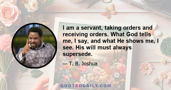 I am a servant, taking orders and receiving orders. What God tells me, I say, and what He shows me, I see. His will must always supersede.