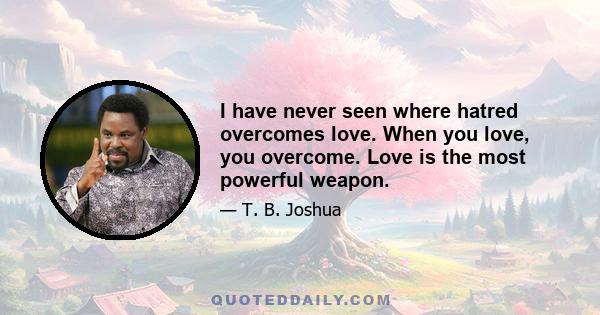 I have never seen where hatred overcomes love. When you love, you overcome. Love is the most powerful weapon.