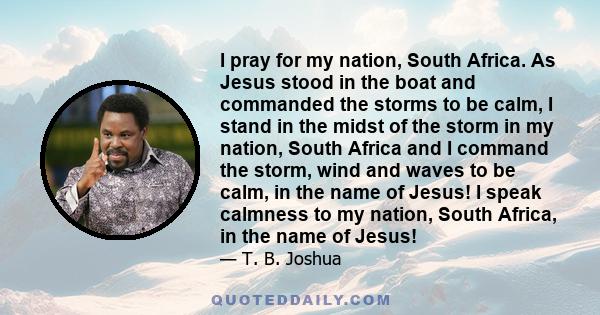 I pray for my nation, South Africa. As Jesus stood in the boat and commanded the storms to be calm, I stand in the midst of the storm in my nation, South Africa and I command the storm, wind and waves to be calm, in the 