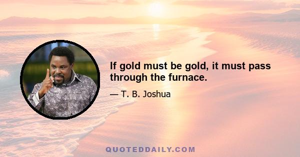 If gold must be gold, it must pass through the furnace.