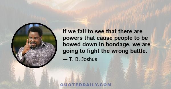 If we fail to see that there are powers that cause people to be bowed down in bondage, we are going to fight the wrong battle.