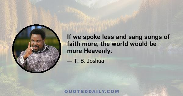 If we spoke less and sang songs of faith more, the world would be more Heavenly.