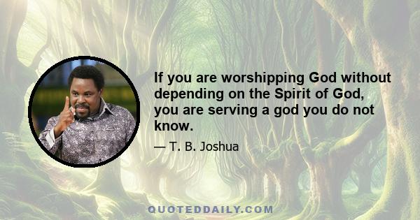 If you are worshipping God without depending on the Spirit of God, you are serving a god you do not know.