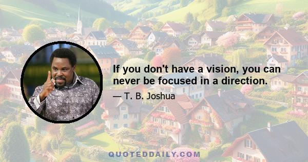 If you don't have a vision, you can never be focused in a direction.