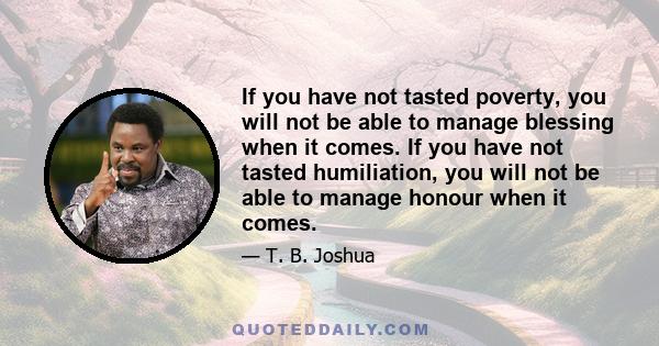 If you have not tasted poverty, you will not be able to manage blessing when it comes. If you have not tasted humiliation, you will not be able to manage honour when it comes.