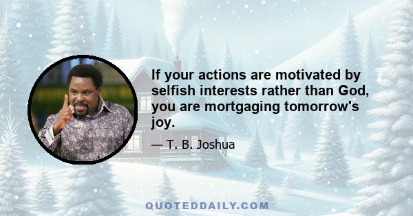 If your actions are motivated by selfish interests rather than God, you are mortgaging tomorrow's joy.