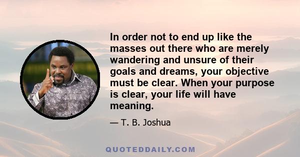 In order not to end up like the masses out there who are merely wandering and unsure of their goals and dreams, your objective must be clear. When your purpose is clear, your life will have meaning.