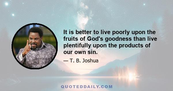 It is better to live poorly upon the fruits of God's goodness than live plentifully upon the products of our own sin.