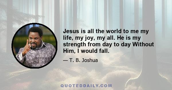 Jesus is all the world to me my life, my joy, my all. He is my strength from day to day Without Him, I would fall.